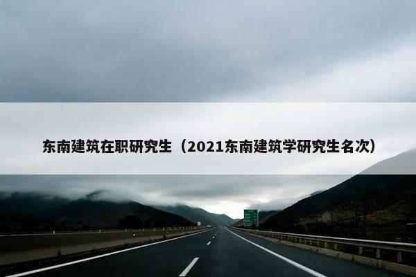 东南建筑在职研究生（2021东南建筑学研究生名次）