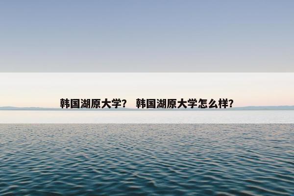 韩国湖原大学？ 韩国湖原大学怎么样？