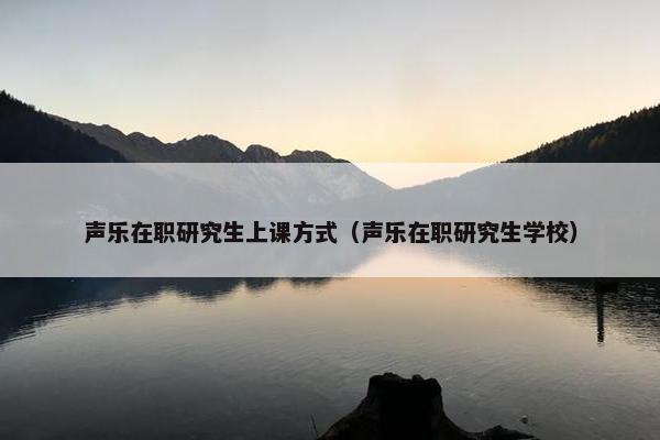 声乐在职研究生上课方式（声乐在职研究生学校）