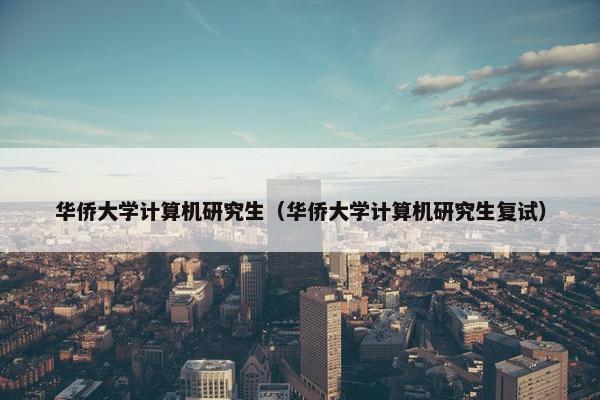 华侨大学计算机研究生（华侨大学计算机研究生复试）