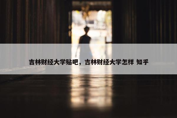 吉林财经大学贴吧，吉林财经大学怎样 知乎