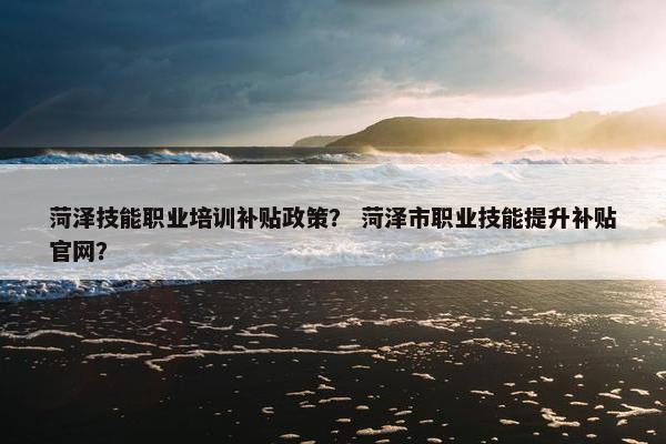 菏泽技能职业培训补贴政策？ 菏泽市职业技能提升补贴官网？