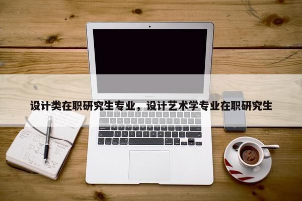 设计类在职研究生专业，设计艺术学专业在职研究生