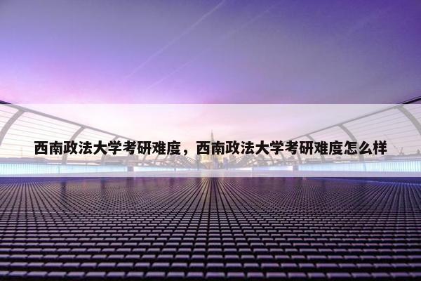 西南政法大学考研难度，西南政法大学考研难度怎么样