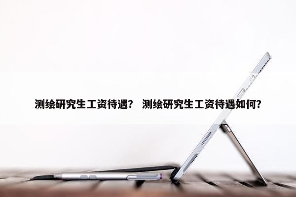 测绘研究生工资待遇？ 测绘研究生工资待遇如何？
