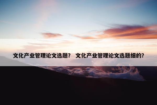 文化产业管理论文选题？ 文化产业管理论文选题细的？