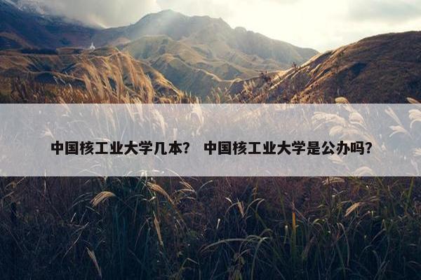 中国核工业大学几本？ 中国核工业大学是公办吗？