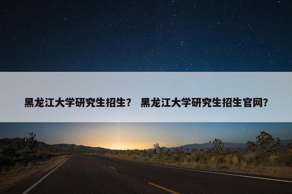 黑龙江大学研究生招生？ 黑龙江大学研究生招生官网？