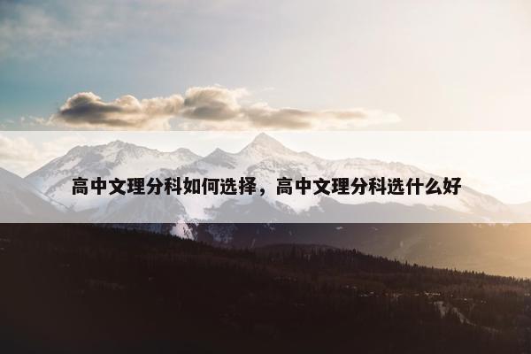 高中文理分科如何选择，高中文理分科选什么好