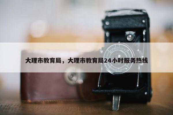 大理市教育局，大理市教育局24小时服务热线