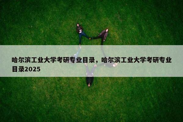 哈尔滨工业大学考研专业目录，哈尔滨工业大学考研专业目录2025