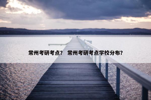 常州考研考点？ 常州考研考点学校分布？