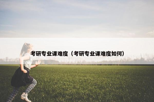 考研专业课难度（考研专业课难度如何）