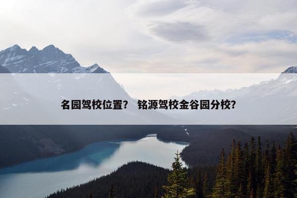 名园驾校位置？ 铭源驾校金谷园分校？