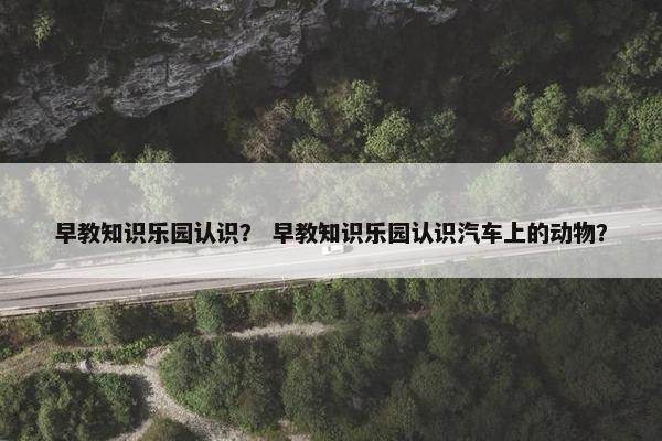 早教知识乐园认识？ 早教知识乐园认识汽车上的动物？