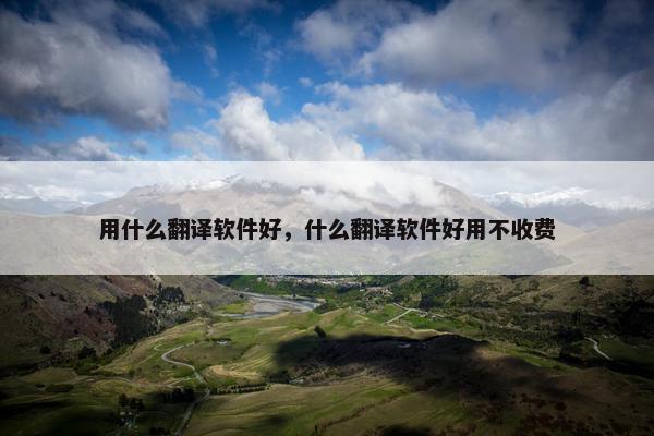 用什么翻译软件好，什么翻译软件好用不收费