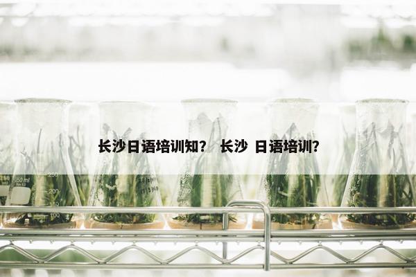 长沙日语培训知？ 长沙 日语培训？