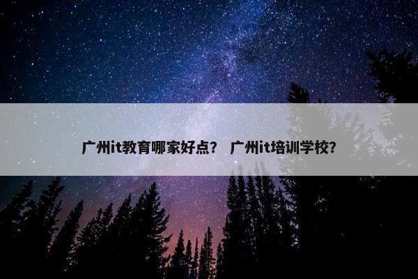 广州it教育哪家好点？ 广州it培训学校？