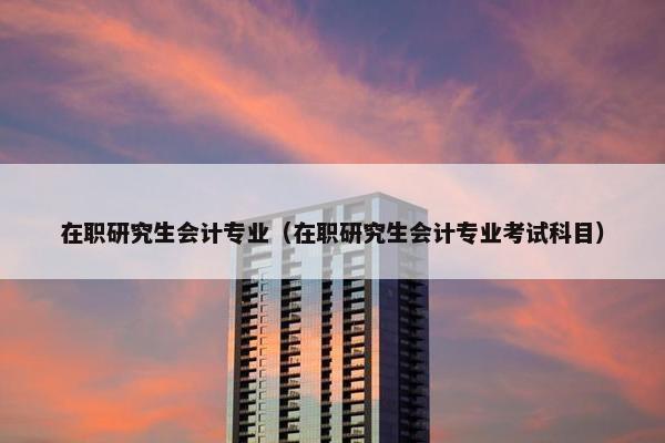 在职研究生会计专业（在职研究生会计专业考试科目）