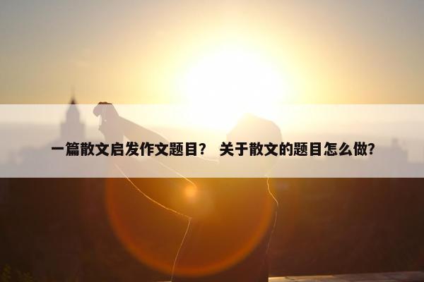 一篇散文启发作文题目？ 关于散文的题目怎么做？