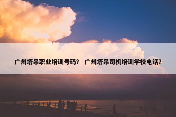 广州塔吊职业培训号码？ 广州塔吊司机培训学校电话？