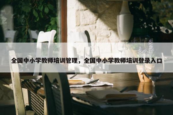 全国中小学教师培训管理，全国中小学教师培训登录入口