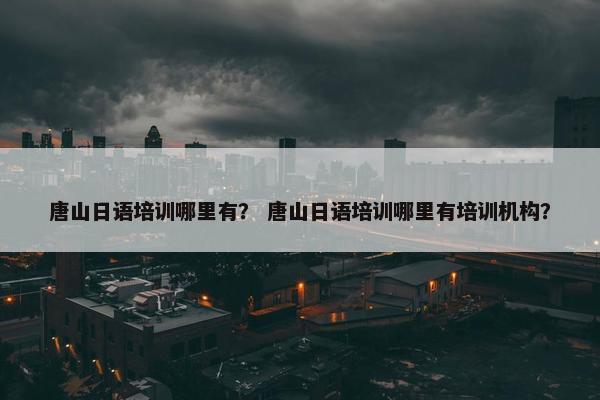 唐山日语培训哪里有？ 唐山日语培训哪里有培训机构？