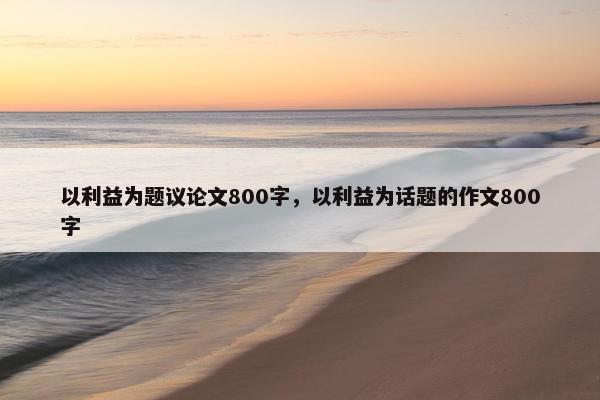 以利益为题议论文800字，以利益为话题的作文800字