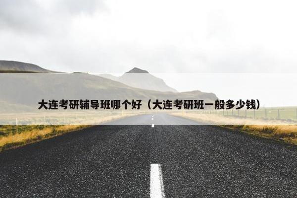 大连考研辅导班哪个好（大连考研班一般多少钱）