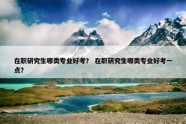 在职研究生哪类专业好考？ 在职研究生哪类专业好考一点？