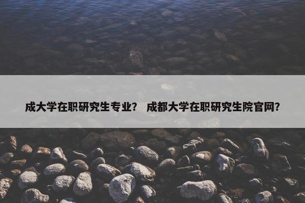 成大学在职研究生专业？ 成都大学在职研究生院官网？