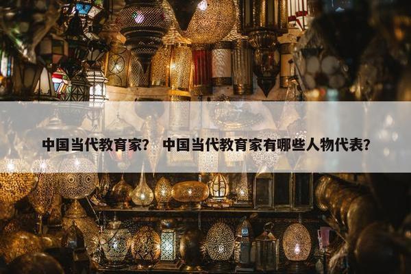 中国当代教育家？ 中国当代教育家有哪些人物代表？