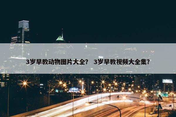 3岁早教动物图片大全？ 3岁早教视频大全集？