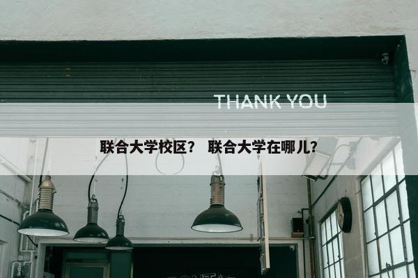 联合大学校区？ 联合大学在哪儿？