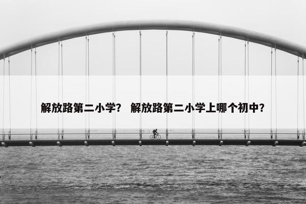 解放路第二小学？ 解放路第二小学上哪个初中？