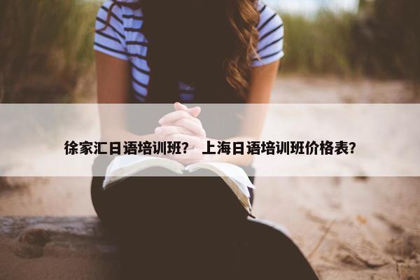 徐家汇日语培训班？ 上海日语培训班价格表？