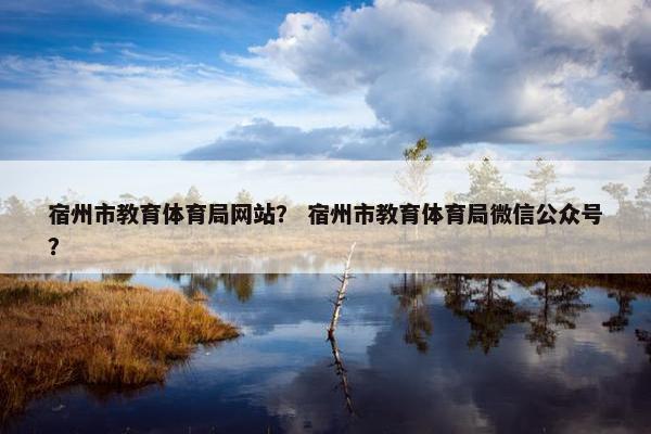 宿州市教育体育局网站？ 宿州市教育体育局微信公众号？