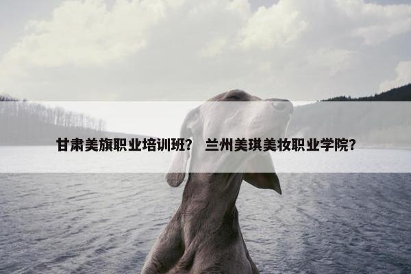 甘肃美旗职业培训班？ 兰州美琪美妆职业学院？