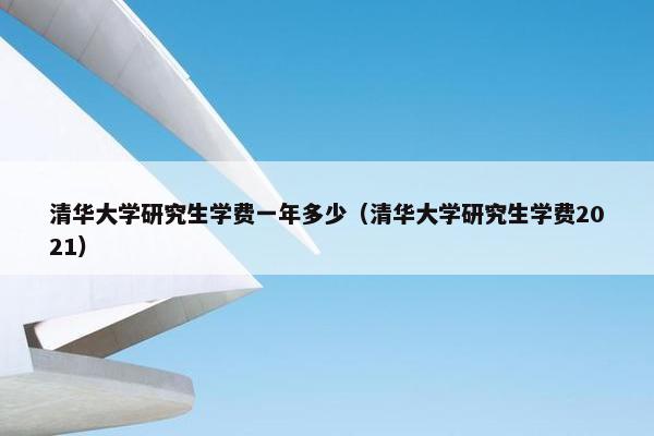 清华大学研究生学费一年多少（清华大学研究生学费2021）