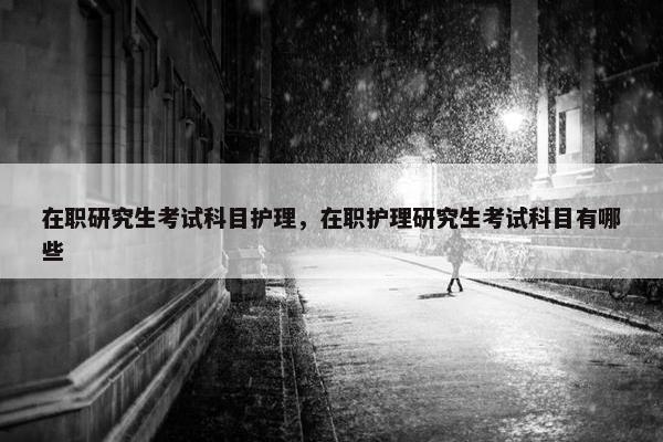 在职研究生考试科目护理，在职护理研究生考试科目有哪些
