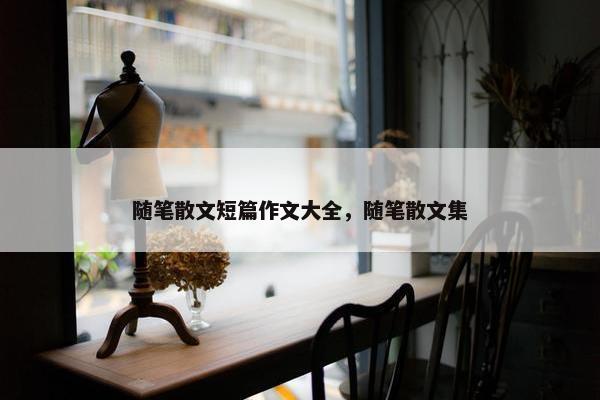 随笔散文短篇作文大全，随笔散文集