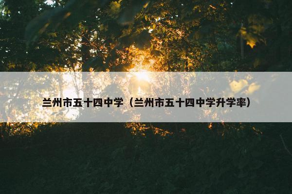 兰州市五十四中学（兰州市五十四中学升学率）
