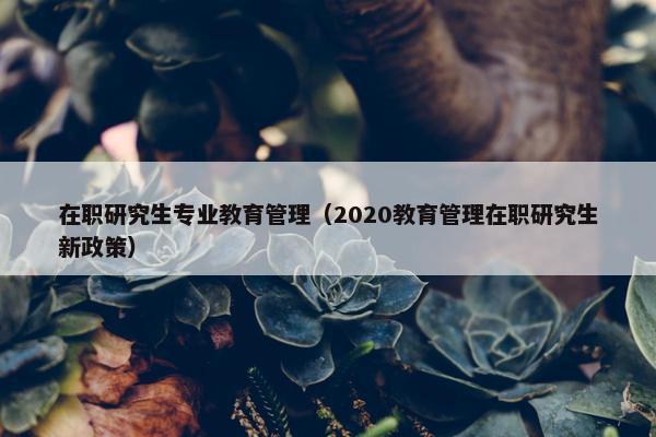 在职研究生专业教育管理（2020教育管理在职研究生新政策）