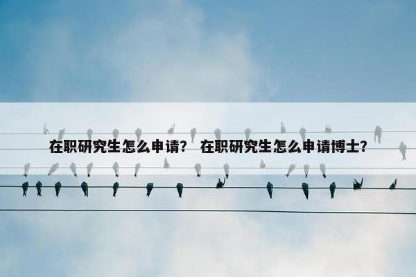 在职研究生怎么申请？ 在职研究生怎么申请博士？