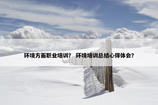 环境方面职业培训？ 环境培训总结心得体会？