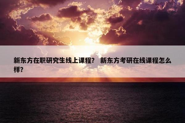 新东方在职研究生线上课程？ 新东方考研在线课程怎么样？