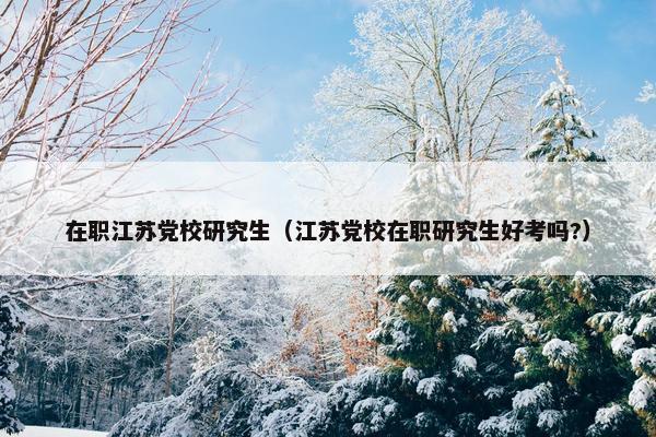 在职江苏党校研究生（江苏党校在职研究生好考吗?）
