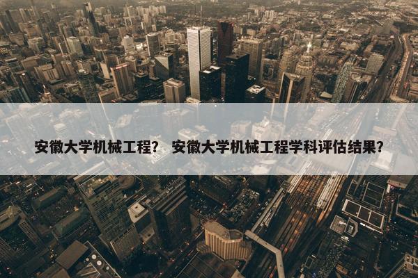 安徽大学机械工程？ 安徽大学机械工程学科评估结果？