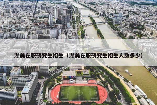 湖美在职研究生招生（湖美在职研究生招生人数多少）