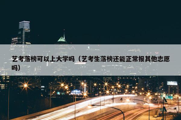 艺考落榜可以上大学吗（艺考生落榜还能正常报其他志愿吗）